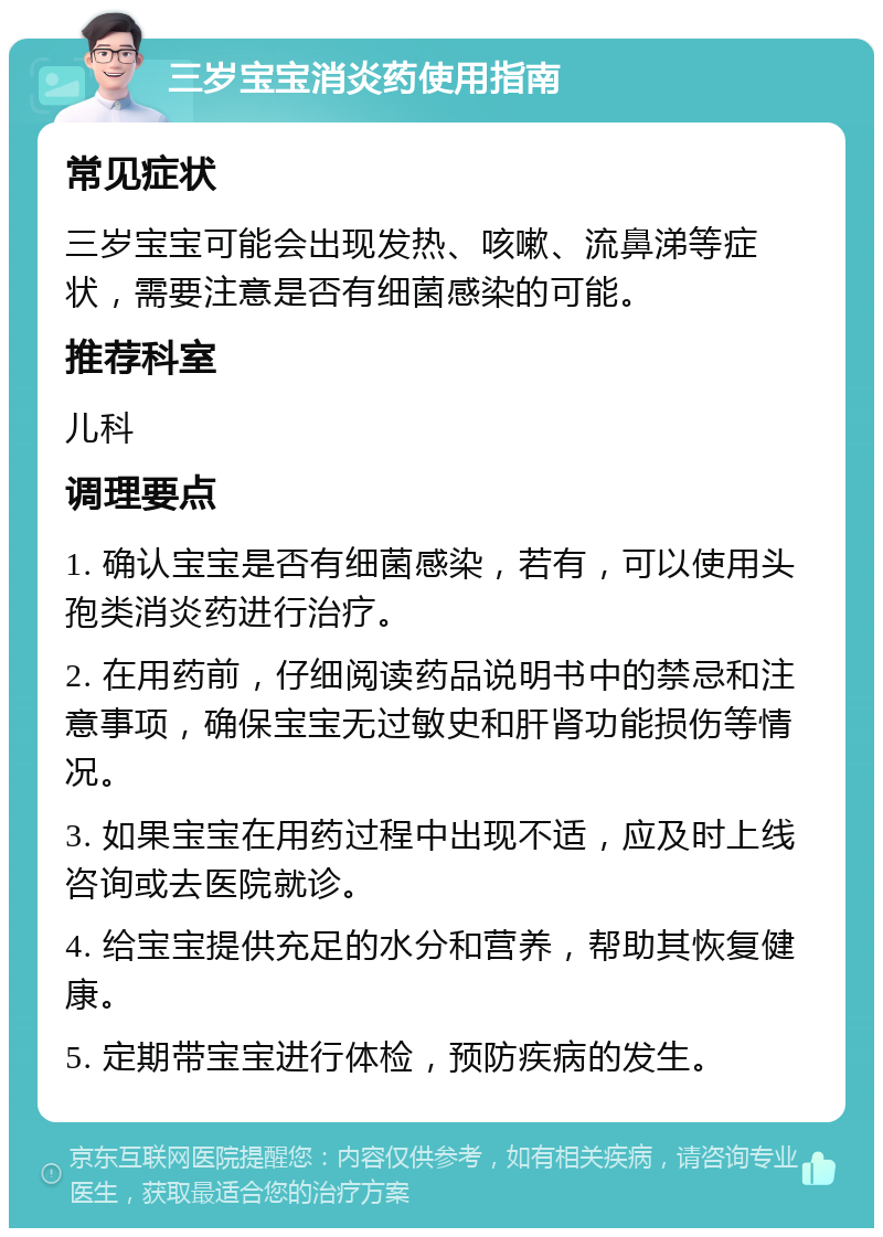 三岁宝宝消炎药使用指南 常见症状 三岁宝宝可能会出现发热、咳嗽、流鼻涕等症状，需要注意是否有细菌感染的可能。 推荐科室 儿科 调理要点 1. 确认宝宝是否有细菌感染，若有，可以使用头孢类消炎药进行治疗。 2. 在用药前，仔细阅读药品说明书中的禁忌和注意事项，确保宝宝无过敏史和肝肾功能损伤等情况。 3. 如果宝宝在用药过程中出现不适，应及时上线咨询或去医院就诊。 4. 给宝宝提供充足的水分和营养，帮助其恢复健康。 5. 定期带宝宝进行体检，预防疾病的发生。