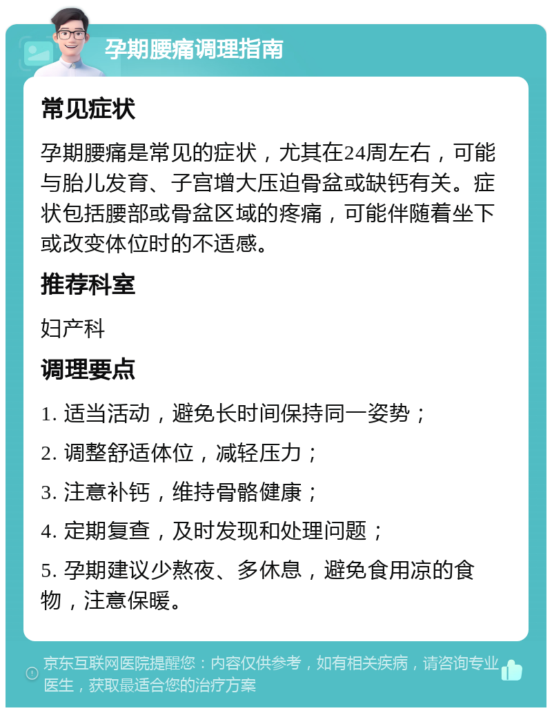 孕期腰痛调理指南 常见症状 孕期腰痛是常见的症状，尤其在24周左右，可能与胎儿发育、子宫增大压迫骨盆或缺钙有关。症状包括腰部或骨盆区域的疼痛，可能伴随着坐下或改变体位时的不适感。 推荐科室 妇产科 调理要点 1. 适当活动，避免长时间保持同一姿势； 2. 调整舒适体位，减轻压力； 3. 注意补钙，维持骨骼健康； 4. 定期复查，及时发现和处理问题； 5. 孕期建议少熬夜、多休息，避免食用凉的食物，注意保暖。