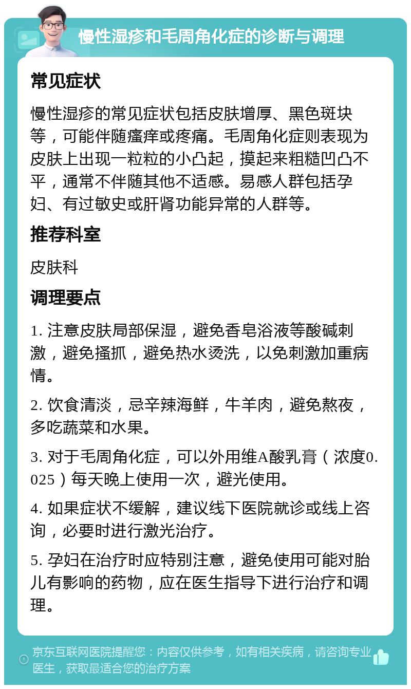 慢性湿疹和毛周角化症的诊断与调理 常见症状 慢性湿疹的常见症状包括皮肤增厚、黑色斑块等，可能伴随瘙痒或疼痛。毛周角化症则表现为皮肤上出现一粒粒的小凸起，摸起来粗糙凹凸不平，通常不伴随其他不适感。易感人群包括孕妇、有过敏史或肝肾功能异常的人群等。 推荐科室 皮肤科 调理要点 1. 注意皮肤局部保湿，避免香皂浴液等酸碱刺激，避免搔抓，避免热水烫洗，以免刺激加重病情。 2. 饮食清淡，忌辛辣海鲜，牛羊肉，避免熬夜，多吃蔬菜和水果。 3. 对于毛周角化症，可以外用维A酸乳膏（浓度0.025）每天晚上使用一次，避光使用。 4. 如果症状不缓解，建议线下医院就诊或线上咨询，必要时进行激光治疗。 5. 孕妇在治疗时应特别注意，避免使用可能对胎儿有影响的药物，应在医生指导下进行治疗和调理。