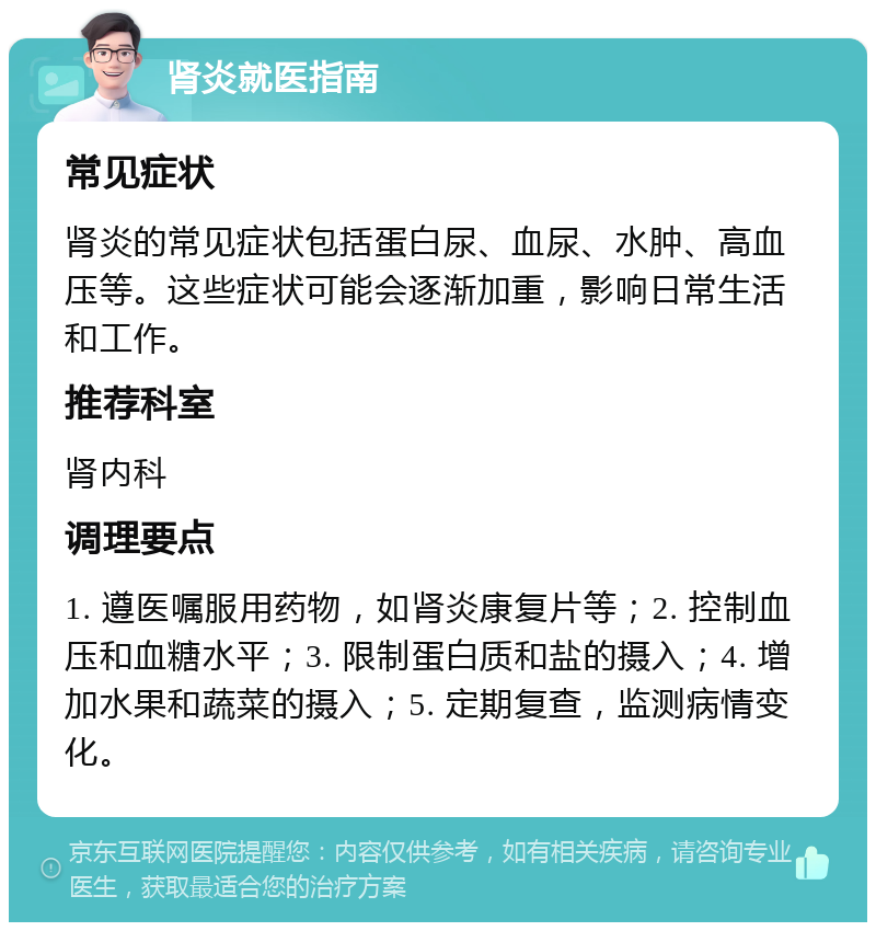 肾炎就医指南 常见症状 肾炎的常见症状包括蛋白尿、血尿、水肿、高血压等。这些症状可能会逐渐加重，影响日常生活和工作。 推荐科室 肾内科 调理要点 1. 遵医嘱服用药物，如肾炎康复片等；2. 控制血压和血糖水平；3. 限制蛋白质和盐的摄入；4. 增加水果和蔬菜的摄入；5. 定期复查，监测病情变化。