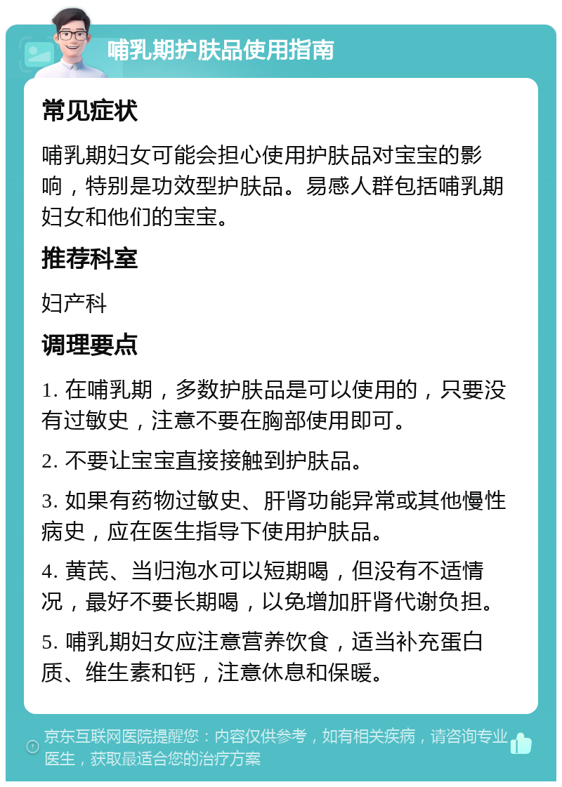 哺乳期护肤品使用指南 常见症状 哺乳期妇女可能会担心使用护肤品对宝宝的影响，特别是功效型护肤品。易感人群包括哺乳期妇女和他们的宝宝。 推荐科室 妇产科 调理要点 1. 在哺乳期，多数护肤品是可以使用的，只要没有过敏史，注意不要在胸部使用即可。 2. 不要让宝宝直接接触到护肤品。 3. 如果有药物过敏史、肝肾功能异常或其他慢性病史，应在医生指导下使用护肤品。 4. 黄芪、当归泡水可以短期喝，但没有不适情况，最好不要长期喝，以免增加肝肾代谢负担。 5. 哺乳期妇女应注意营养饮食，适当补充蛋白质、维生素和钙，注意休息和保暖。