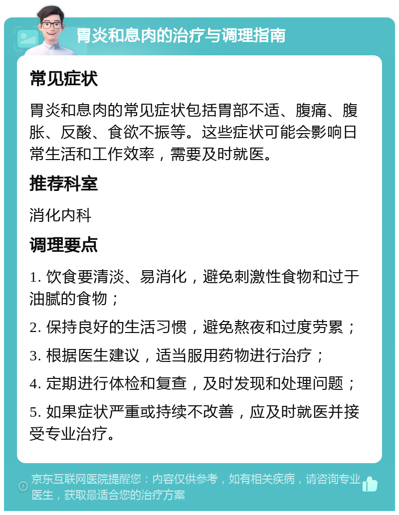 胃炎和息肉的治疗与调理指南 常见症状 胃炎和息肉的常见症状包括胃部不适、腹痛、腹胀、反酸、食欲不振等。这些症状可能会影响日常生活和工作效率，需要及时就医。 推荐科室 消化内科 调理要点 1. 饮食要清淡、易消化，避免刺激性食物和过于油腻的食物； 2. 保持良好的生活习惯，避免熬夜和过度劳累； 3. 根据医生建议，适当服用药物进行治疗； 4. 定期进行体检和复查，及时发现和处理问题； 5. 如果症状严重或持续不改善，应及时就医并接受专业治疗。