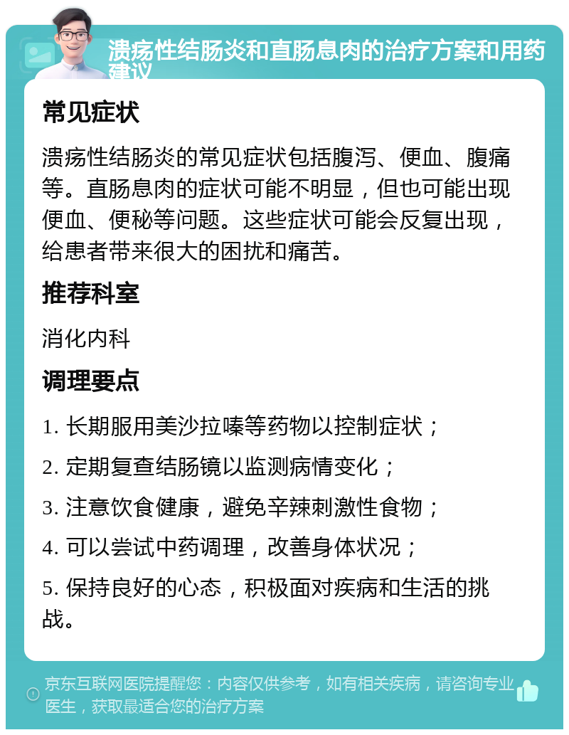 溃疡性结肠炎和直肠息肉的治疗方案和用药建议 常见症状 溃疡性结肠炎的常见症状包括腹泻、便血、腹痛等。直肠息肉的症状可能不明显，但也可能出现便血、便秘等问题。这些症状可能会反复出现，给患者带来很大的困扰和痛苦。 推荐科室 消化内科 调理要点 1. 长期服用美沙拉嗪等药物以控制症状； 2. 定期复查结肠镜以监测病情变化； 3. 注意饮食健康，避免辛辣刺激性食物； 4. 可以尝试中药调理，改善身体状况； 5. 保持良好的心态，积极面对疾病和生活的挑战。