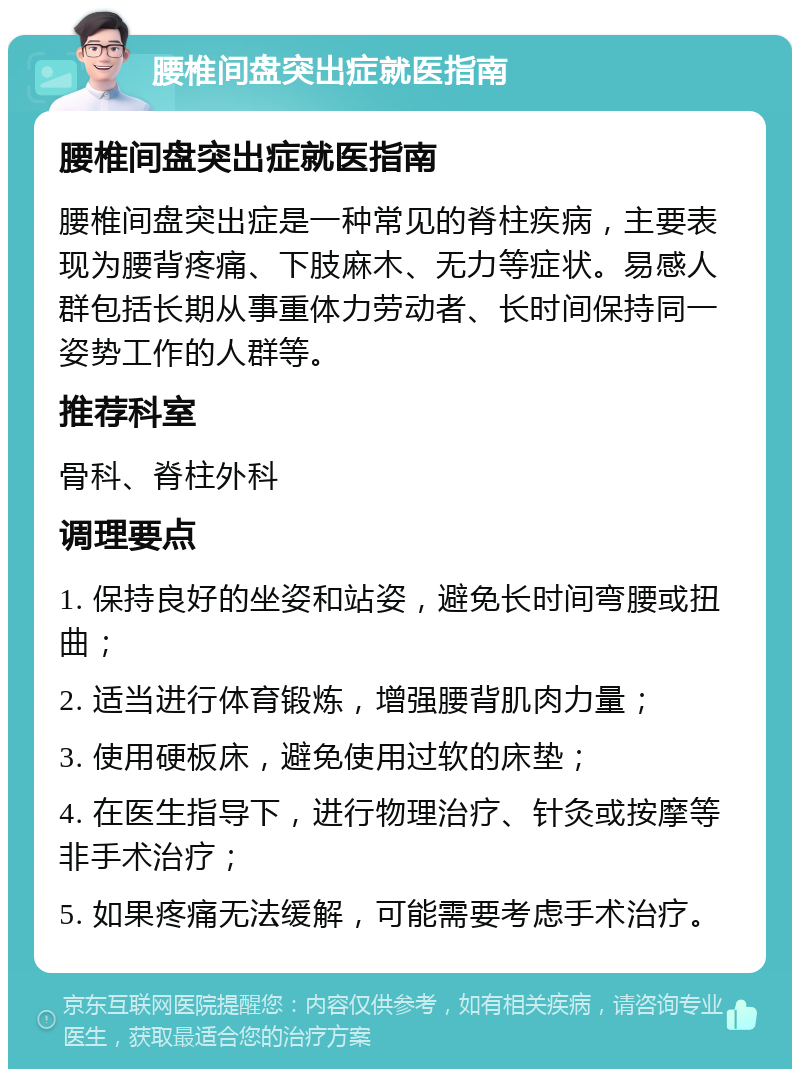 腰椎间盘突出症就医指南 腰椎间盘突出症就医指南 腰椎间盘突出症是一种常见的脊柱疾病，主要表现为腰背疼痛、下肢麻木、无力等症状。易感人群包括长期从事重体力劳动者、长时间保持同一姿势工作的人群等。 推荐科室 骨科、脊柱外科 调理要点 1. 保持良好的坐姿和站姿，避免长时间弯腰或扭曲； 2. 适当进行体育锻炼，增强腰背肌肉力量； 3. 使用硬板床，避免使用过软的床垫； 4. 在医生指导下，进行物理治疗、针灸或按摩等非手术治疗； 5. 如果疼痛无法缓解，可能需要考虑手术治疗。