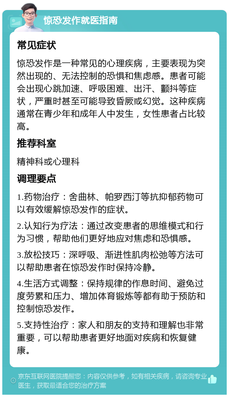 惊恐发作就医指南 常见症状 惊恐发作是一种常见的心理疾病，主要表现为突然出现的、无法控制的恐惧和焦虑感。患者可能会出现心跳加速、呼吸困难、出汗、颤抖等症状，严重时甚至可能导致昏厥或幻觉。这种疾病通常在青少年和成年人中发生，女性患者占比较高。 推荐科室 精神科或心理科 调理要点 1.药物治疗：舍曲林、帕罗西汀等抗抑郁药物可以有效缓解惊恐发作的症状。 2.认知行为疗法：通过改变患者的思维模式和行为习惯，帮助他们更好地应对焦虑和恐惧感。 3.放松技巧：深呼吸、渐进性肌肉松弛等方法可以帮助患者在惊恐发作时保持冷静。 4.生活方式调整：保持规律的作息时间、避免过度劳累和压力、增加体育锻炼等都有助于预防和控制惊恐发作。 5.支持性治疗：家人和朋友的支持和理解也非常重要，可以帮助患者更好地面对疾病和恢复健康。