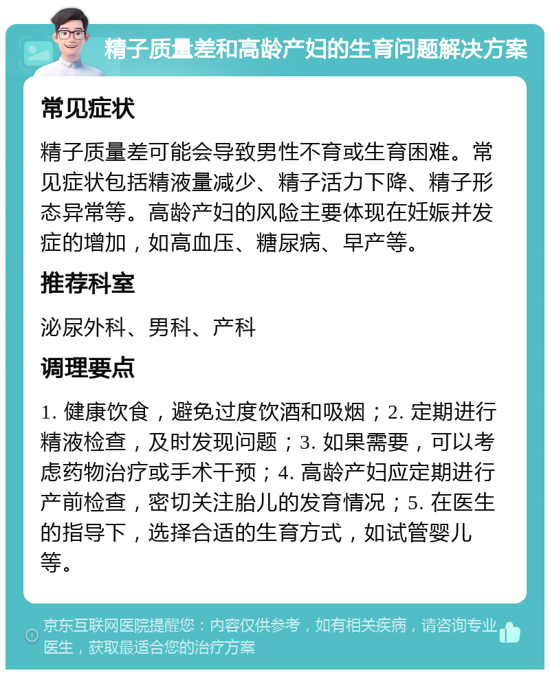 精子质量差和高龄产妇的生育问题解决方案 常见症状 精子质量差可能会导致男性不育或生育困难。常见症状包括精液量减少、精子活力下降、精子形态异常等。高龄产妇的风险主要体现在妊娠并发症的增加，如高血压、糖尿病、早产等。 推荐科室 泌尿外科、男科、产科 调理要点 1. 健康饮食，避免过度饮酒和吸烟；2. 定期进行精液检查，及时发现问题；3. 如果需要，可以考虑药物治疗或手术干预；4. 高龄产妇应定期进行产前检查，密切关注胎儿的发育情况；5. 在医生的指导下，选择合适的生育方式，如试管婴儿等。