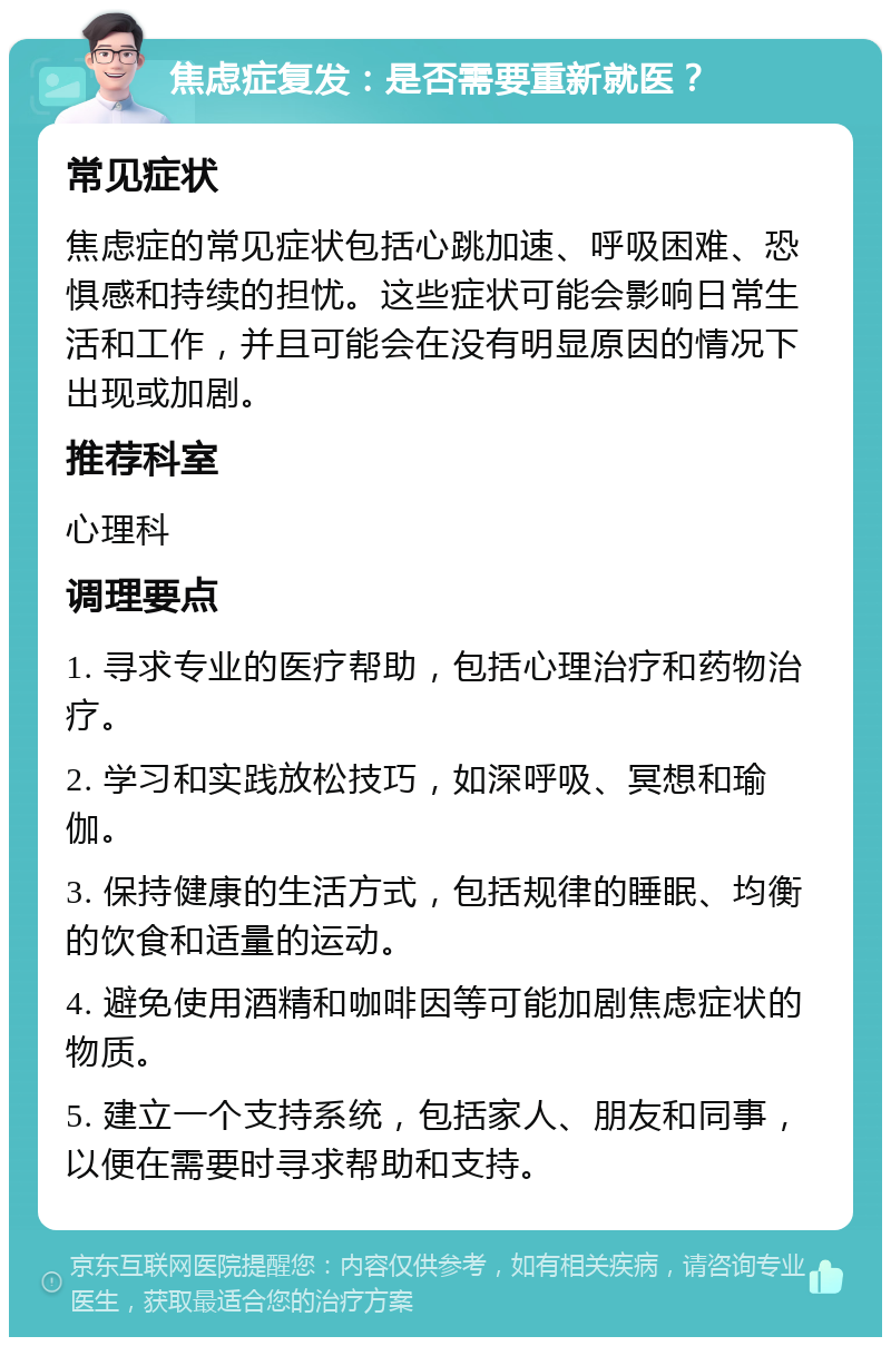 焦虑症复发：是否需要重新就医？ 常见症状 焦虑症的常见症状包括心跳加速、呼吸困难、恐惧感和持续的担忧。这些症状可能会影响日常生活和工作，并且可能会在没有明显原因的情况下出现或加剧。 推荐科室 心理科 调理要点 1. 寻求专业的医疗帮助，包括心理治疗和药物治疗。 2. 学习和实践放松技巧，如深呼吸、冥想和瑜伽。 3. 保持健康的生活方式，包括规律的睡眠、均衡的饮食和适量的运动。 4. 避免使用酒精和咖啡因等可能加剧焦虑症状的物质。 5. 建立一个支持系统，包括家人、朋友和同事，以便在需要时寻求帮助和支持。