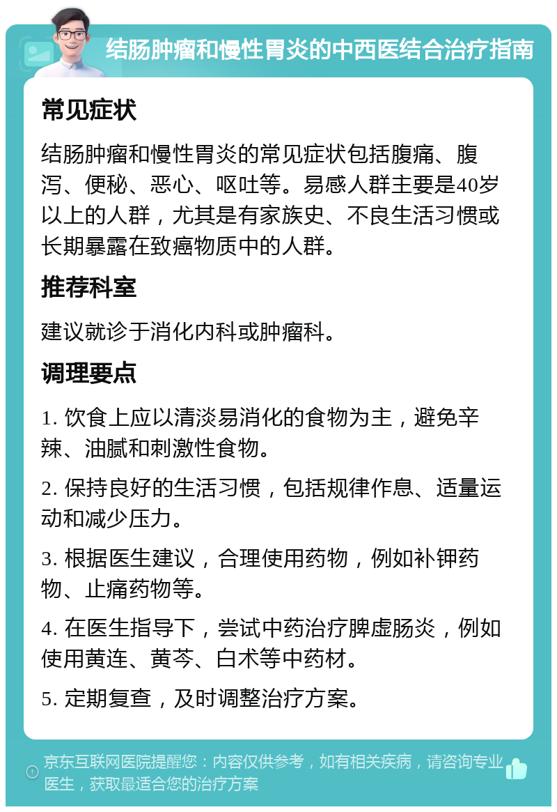 结肠肿瘤和慢性胃炎的中西医结合治疗指南 常见症状 结肠肿瘤和慢性胃炎的常见症状包括腹痛、腹泻、便秘、恶心、呕吐等。易感人群主要是40岁以上的人群，尤其是有家族史、不良生活习惯或长期暴露在致癌物质中的人群。 推荐科室 建议就诊于消化内科或肿瘤科。 调理要点 1. 饮食上应以清淡易消化的食物为主，避免辛辣、油腻和刺激性食物。 2. 保持良好的生活习惯，包括规律作息、适量运动和减少压力。 3. 根据医生建议，合理使用药物，例如补钾药物、止痛药物等。 4. 在医生指导下，尝试中药治疗脾虚肠炎，例如使用黄连、黄芩、白术等中药材。 5. 定期复查，及时调整治疗方案。