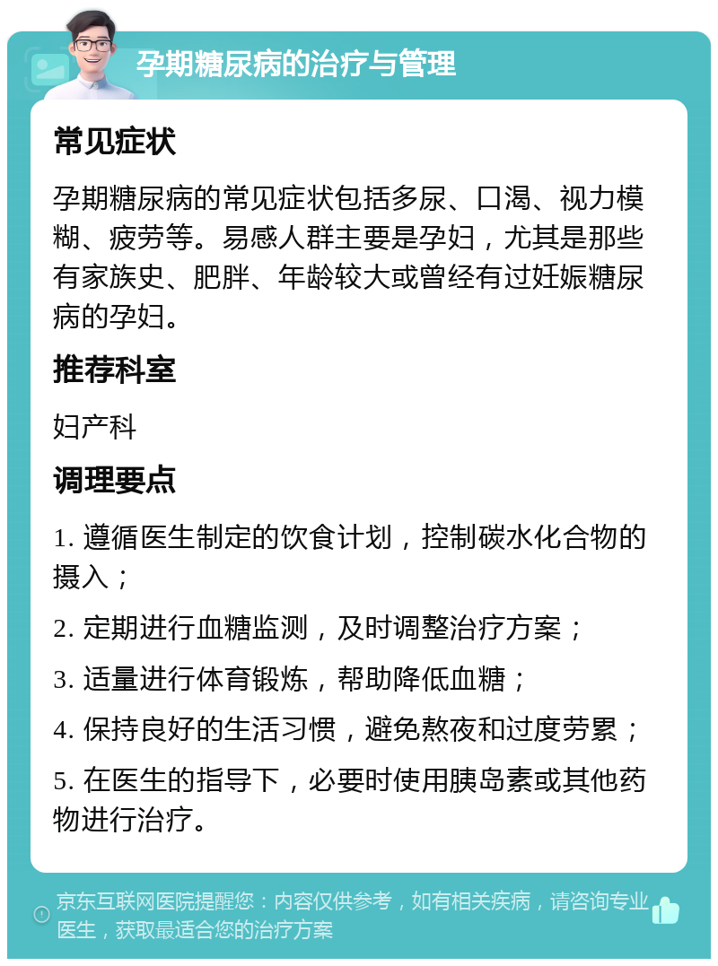 孕期糖尿病的治疗与管理 常见症状 孕期糖尿病的常见症状包括多尿、口渴、视力模糊、疲劳等。易感人群主要是孕妇，尤其是那些有家族史、肥胖、年龄较大或曾经有过妊娠糖尿病的孕妇。 推荐科室 妇产科 调理要点 1. 遵循医生制定的饮食计划，控制碳水化合物的摄入； 2. 定期进行血糖监测，及时调整治疗方案； 3. 适量进行体育锻炼，帮助降低血糖； 4. 保持良好的生活习惯，避免熬夜和过度劳累； 5. 在医生的指导下，必要时使用胰岛素或其他药物进行治疗。