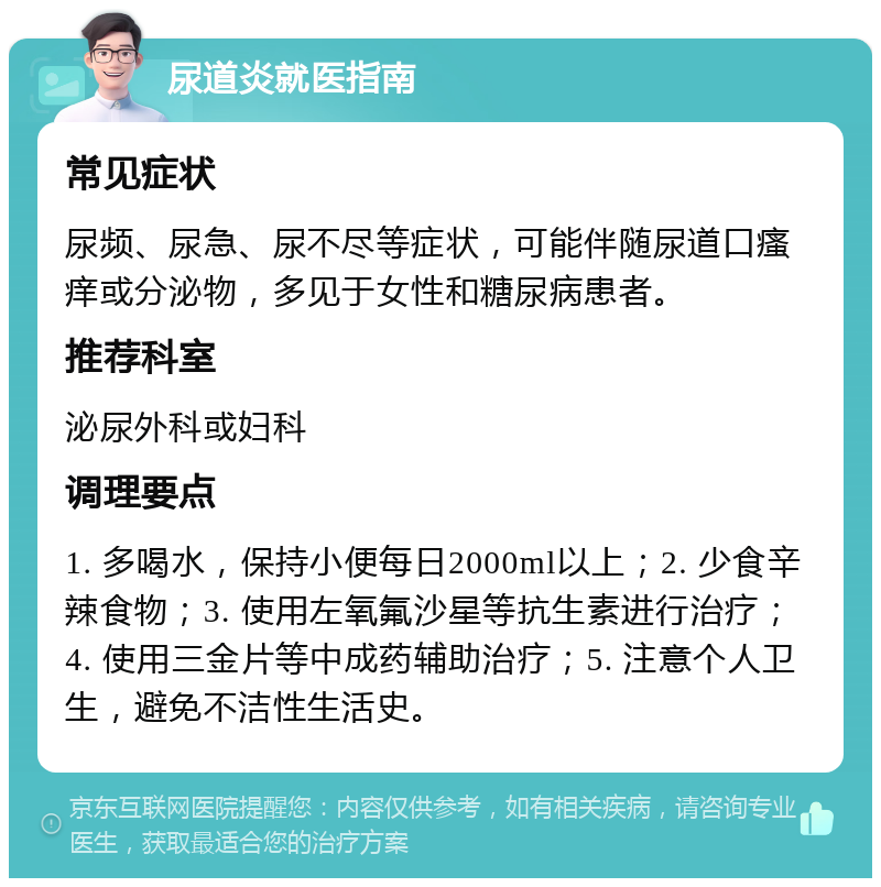 尿道炎就医指南 常见症状 尿频、尿急、尿不尽等症状，可能伴随尿道口瘙痒或分泌物，多见于女性和糖尿病患者。 推荐科室 泌尿外科或妇科 调理要点 1. 多喝水，保持小便每日2000ml以上；2. 少食辛辣食物；3. 使用左氧氟沙星等抗生素进行治疗；4. 使用三金片等中成药辅助治疗；5. 注意个人卫生，避免不洁性生活史。