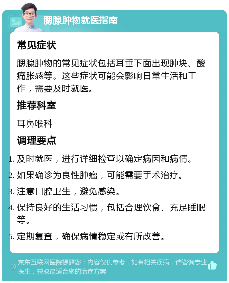 腮腺肿物就医指南 常见症状 腮腺肿物的常见症状包括耳垂下面出现肿块、酸痛胀感等。这些症状可能会影响日常生活和工作，需要及时就医。 推荐科室 耳鼻喉科 调理要点 及时就医，进行详细检查以确定病因和病情。 如果确诊为良性肿瘤，可能需要手术治疗。 注意口腔卫生，避免感染。 保持良好的生活习惯，包括合理饮食、充足睡眠等。 定期复查，确保病情稳定或有所改善。