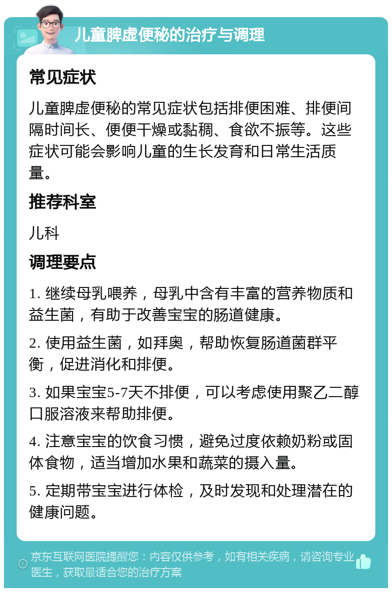 儿童脾虚便秘的治疗与调理 常见症状 儿童脾虚便秘的常见症状包括排便困难、排便间隔时间长、便便干燥或黏稠、食欲不振等。这些症状可能会影响儿童的生长发育和日常生活质量。 推荐科室 儿科 调理要点 1. 继续母乳喂养，母乳中含有丰富的营养物质和益生菌，有助于改善宝宝的肠道健康。 2. 使用益生菌，如拜奥，帮助恢复肠道菌群平衡，促进消化和排便。 3. 如果宝宝5-7天不排便，可以考虑使用聚乙二醇口服溶液来帮助排便。 4. 注意宝宝的饮食习惯，避免过度依赖奶粉或固体食物，适当增加水果和蔬菜的摄入量。 5. 定期带宝宝进行体检，及时发现和处理潜在的健康问题。