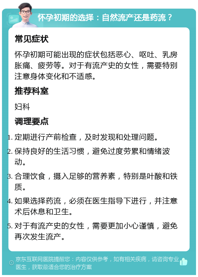 怀孕初期的选择：自然流产还是药流？ 常见症状 怀孕初期可能出现的症状包括恶心、呕吐、乳房胀痛、疲劳等。对于有流产史的女性，需要特别注意身体变化和不适感。 推荐科室 妇科 调理要点 定期进行产前检查，及时发现和处理问题。 保持良好的生活习惯，避免过度劳累和情绪波动。 合理饮食，摄入足够的营养素，特别是叶酸和铁质。 如果选择药流，必须在医生指导下进行，并注意术后休息和卫生。 对于有流产史的女性，需要更加小心谨慎，避免再次发生流产。