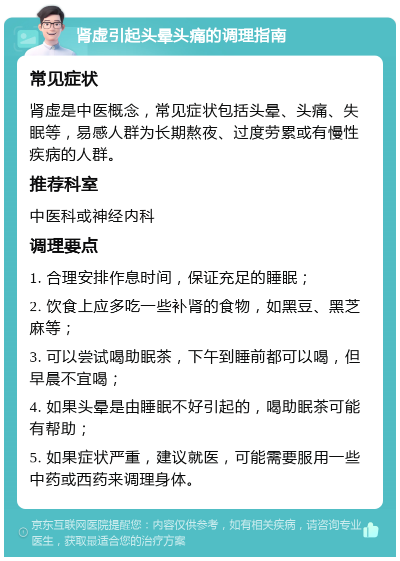 肾虚引起头晕头痛的调理指南 常见症状 肾虚是中医概念，常见症状包括头晕、头痛、失眠等，易感人群为长期熬夜、过度劳累或有慢性疾病的人群。 推荐科室 中医科或神经内科 调理要点 1. 合理安排作息时间，保证充足的睡眠； 2. 饮食上应多吃一些补肾的食物，如黑豆、黑芝麻等； 3. 可以尝试喝助眠茶，下午到睡前都可以喝，但早晨不宜喝； 4. 如果头晕是由睡眠不好引起的，喝助眠茶可能有帮助； 5. 如果症状严重，建议就医，可能需要服用一些中药或西药来调理身体。