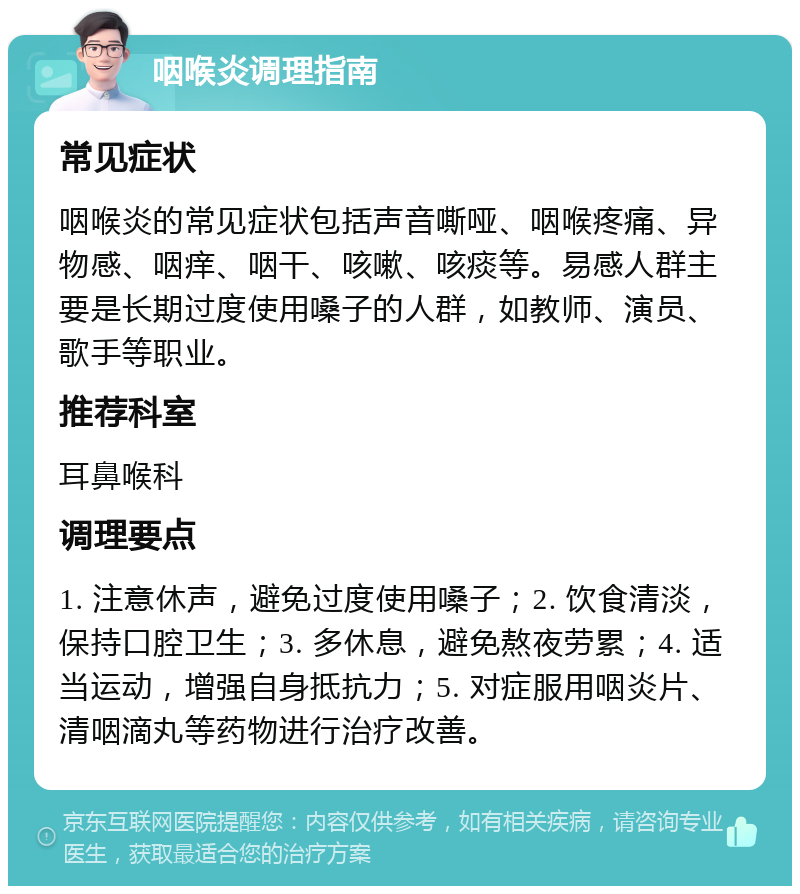 咽喉炎调理指南 常见症状 咽喉炎的常见症状包括声音嘶哑、咽喉疼痛、异物感、咽痒、咽干、咳嗽、咳痰等。易感人群主要是长期过度使用嗓子的人群，如教师、演员、歌手等职业。 推荐科室 耳鼻喉科 调理要点 1. 注意休声，避免过度使用嗓子；2. 饮食清淡，保持口腔卫生；3. 多休息，避免熬夜劳累；4. 适当运动，增强自身抵抗力；5. 对症服用咽炎片、清咽滴丸等药物进行治疗改善。