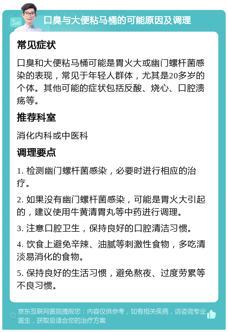 口臭与大便粘马桶的可能原因及调理 常见症状 口臭和大便粘马桶可能是胃火大或幽门螺杆菌感染的表现，常见于年轻人群体，尤其是20多岁的个体。其他可能的症状包括反酸、烧心、口腔溃疡等。 推荐科室 消化内科或中医科 调理要点 1. 检测幽门螺杆菌感染，必要时进行相应的治疗。 2. 如果没有幽门螺杆菌感染，可能是胃火大引起的，建议使用牛黄清胃丸等中药进行调理。 3. 注意口腔卫生，保持良好的口腔清洁习惯。 4. 饮食上避免辛辣、油腻等刺激性食物，多吃清淡易消化的食物。 5. 保持良好的生活习惯，避免熬夜、过度劳累等不良习惯。