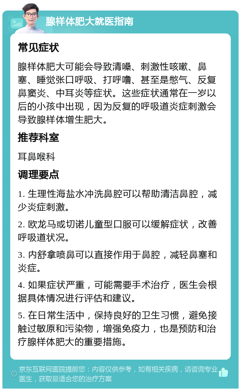 腺样体肥大就医指南 常见症状 腺样体肥大可能会导致清嗓、刺激性咳嗽、鼻塞、睡觉张口呼吸、打呼噜、甚至是憋气、反复鼻窦炎、中耳炎等症状。这些症状通常在一岁以后的小孩中出现，因为反复的呼吸道炎症刺激会导致腺样体增生肥大。 推荐科室 耳鼻喉科 调理要点 1. 生理性海盐水冲洗鼻腔可以帮助清洁鼻腔，减少炎症刺激。 2. 欧龙马或切诺儿童型口服可以缓解症状，改善呼吸道状况。 3. 内舒拿喷鼻可以直接作用于鼻腔，减轻鼻塞和炎症。 4. 如果症状严重，可能需要手术治疗，医生会根据具体情况进行评估和建议。 5. 在日常生活中，保持良好的卫生习惯，避免接触过敏原和污染物，增强免疫力，也是预防和治疗腺样体肥大的重要措施。