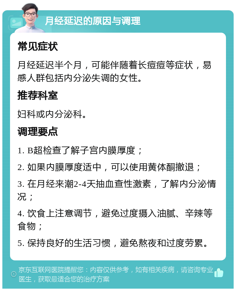 月经延迟的原因与调理 常见症状 月经延迟半个月，可能伴随着长痘痘等症状，易感人群包括内分泌失调的女性。 推荐科室 妇科或内分泌科。 调理要点 1. B超检查了解子宫内膜厚度； 2. 如果内膜厚度适中，可以使用黄体酮撤退； 3. 在月经来潮2-4天抽血查性激素，了解内分泌情况； 4. 饮食上注意调节，避免过度摄入油腻、辛辣等食物； 5. 保持良好的生活习惯，避免熬夜和过度劳累。