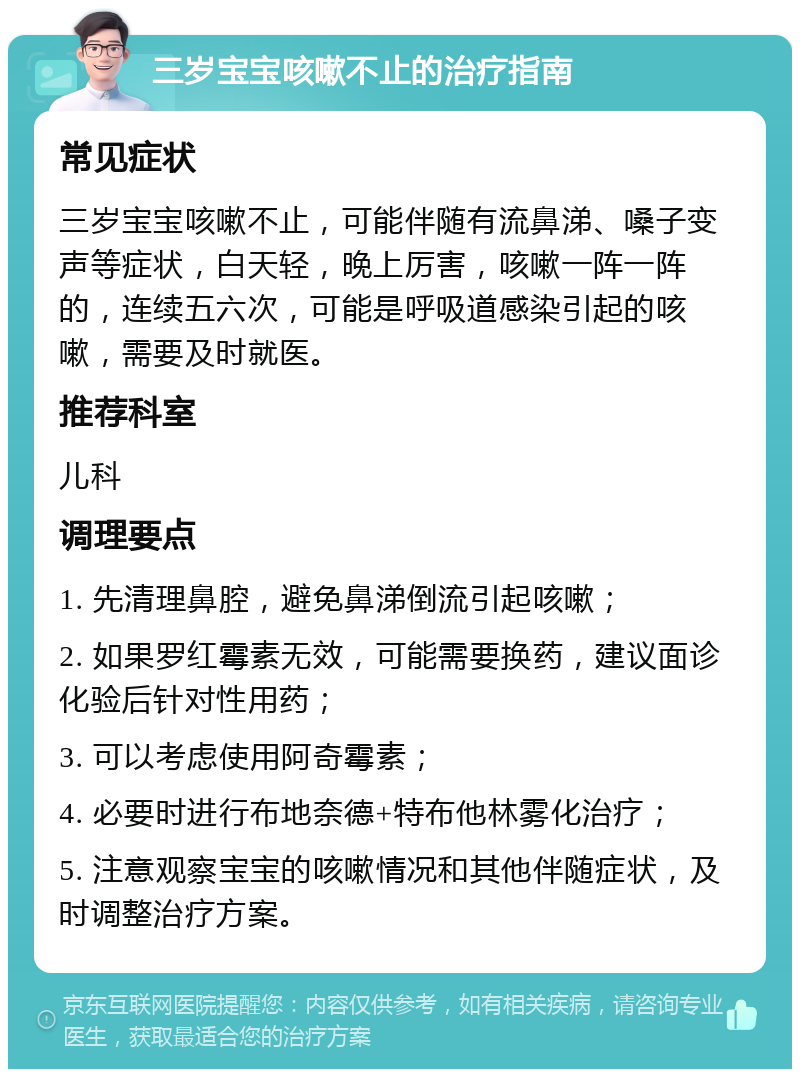 三岁宝宝咳嗽不止的治疗指南 常见症状 三岁宝宝咳嗽不止，可能伴随有流鼻涕、嗓子变声等症状，白天轻，晚上厉害，咳嗽一阵一阵的，连续五六次，可能是呼吸道感染引起的咳嗽，需要及时就医。 推荐科室 儿科 调理要点 1. 先清理鼻腔，避免鼻涕倒流引起咳嗽； 2. 如果罗红霉素无效，可能需要换药，建议面诊化验后针对性用药； 3. 可以考虑使用阿奇霉素； 4. 必要时进行布地奈德+特布他林雾化治疗； 5. 注意观察宝宝的咳嗽情况和其他伴随症状，及时调整治疗方案。