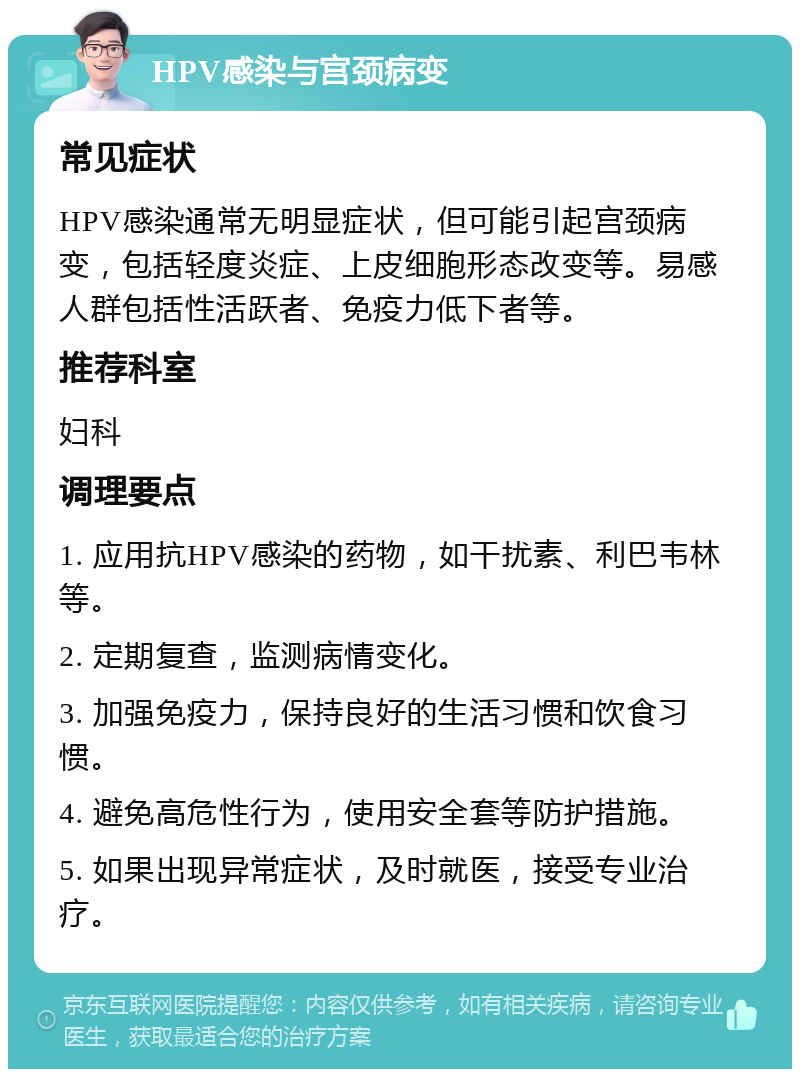 HPV感染与宫颈病变 常见症状 HPV感染通常无明显症状，但可能引起宫颈病变，包括轻度炎症、上皮细胞形态改变等。易感人群包括性活跃者、免疫力低下者等。 推荐科室 妇科 调理要点 1. 应用抗HPV感染的药物，如干扰素、利巴韦林等。 2. 定期复查，监测病情变化。 3. 加强免疫力，保持良好的生活习惯和饮食习惯。 4. 避免高危性行为，使用安全套等防护措施。 5. 如果出现异常症状，及时就医，接受专业治疗。