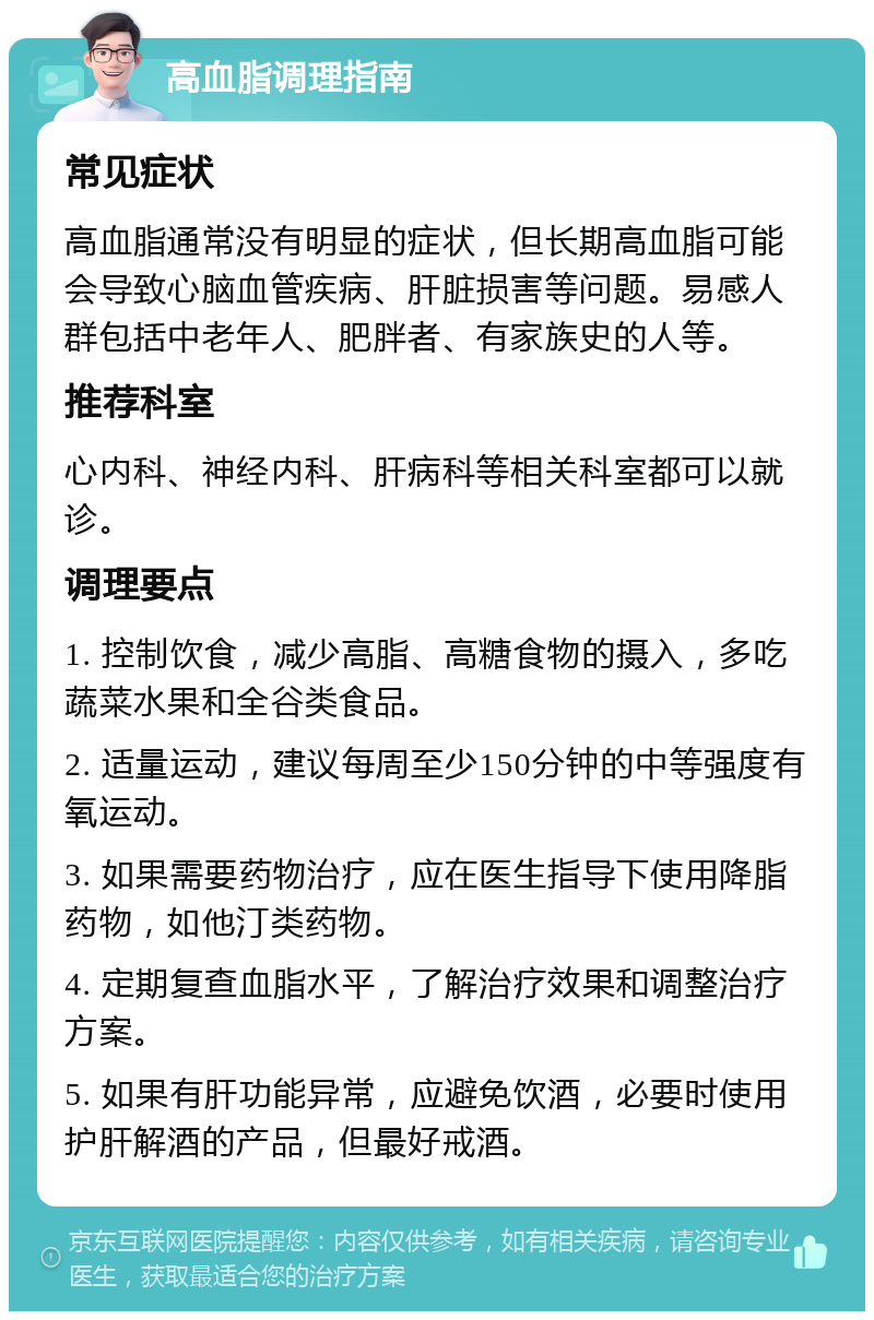 高血脂调理指南 常见症状 高血脂通常没有明显的症状，但长期高血脂可能会导致心脑血管疾病、肝脏损害等问题。易感人群包括中老年人、肥胖者、有家族史的人等。 推荐科室 心内科、神经内科、肝病科等相关科室都可以就诊。 调理要点 1. 控制饮食，减少高脂、高糖食物的摄入，多吃蔬菜水果和全谷类食品。 2. 适量运动，建议每周至少150分钟的中等强度有氧运动。 3. 如果需要药物治疗，应在医生指导下使用降脂药物，如他汀类药物。 4. 定期复查血脂水平，了解治疗效果和调整治疗方案。 5. 如果有肝功能异常，应避免饮酒，必要时使用护肝解酒的产品，但最好戒酒。