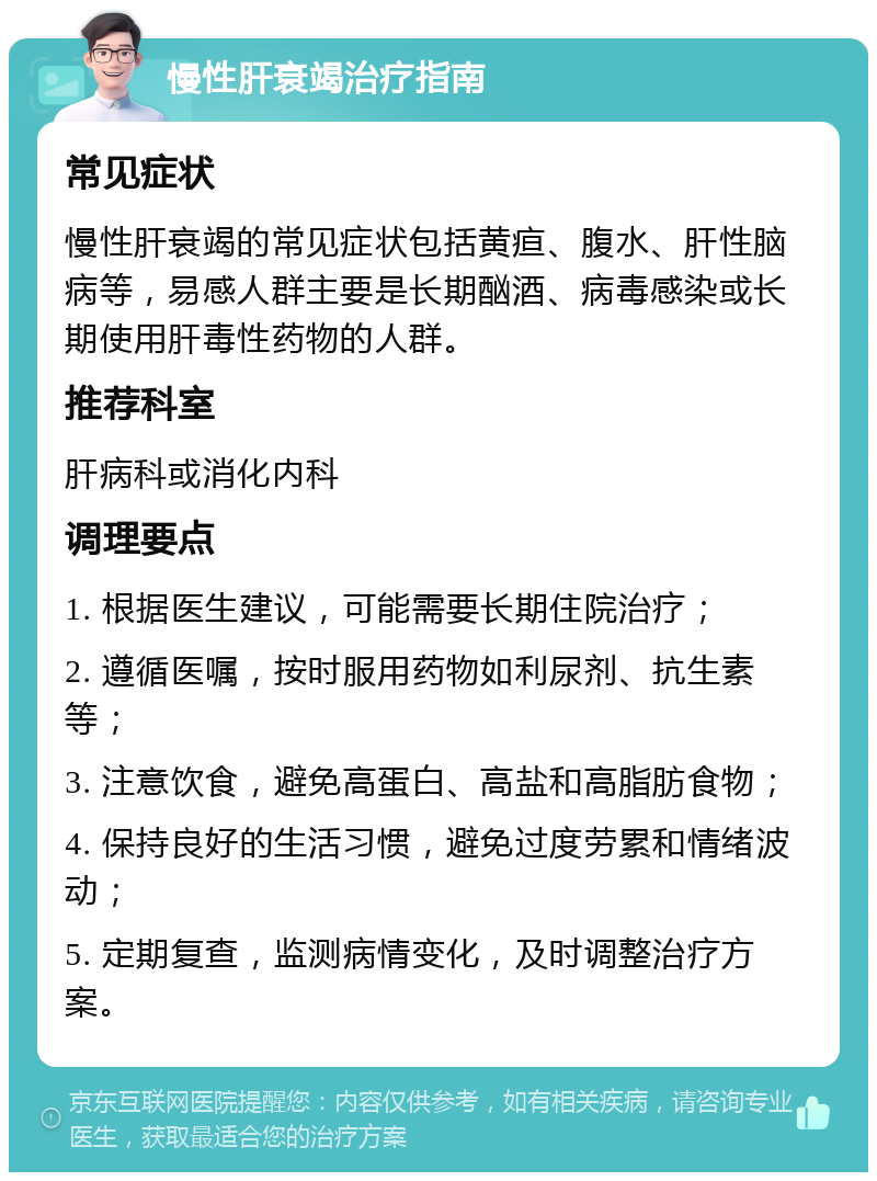 慢性肝衰竭治疗指南 常见症状 慢性肝衰竭的常见症状包括黄疸、腹水、肝性脑病等，易感人群主要是长期酗酒、病毒感染或长期使用肝毒性药物的人群。 推荐科室 肝病科或消化内科 调理要点 1. 根据医生建议，可能需要长期住院治疗； 2. 遵循医嘱，按时服用药物如利尿剂、抗生素等； 3. 注意饮食，避免高蛋白、高盐和高脂肪食物； 4. 保持良好的生活习惯，避免过度劳累和情绪波动； 5. 定期复查，监测病情变化，及时调整治疗方案。