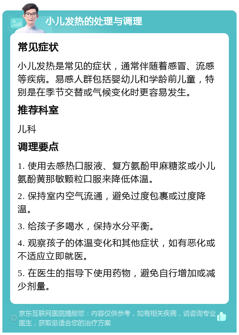 小儿发热的处理与调理 常见症状 小儿发热是常见的症状，通常伴随着感冒、流感等疾病。易感人群包括婴幼儿和学龄前儿童，特别是在季节交替或气候变化时更容易发生。 推荐科室 儿科 调理要点 1. 使用去感热口服液、复方氨酚甲麻糖浆或小儿氨酚黄那敏颗粒口服来降低体温。 2. 保持室内空气流通，避免过度包裹或过度降温。 3. 给孩子多喝水，保持水分平衡。 4. 观察孩子的体温变化和其他症状，如有恶化或不适应立即就医。 5. 在医生的指导下使用药物，避免自行增加或减少剂量。