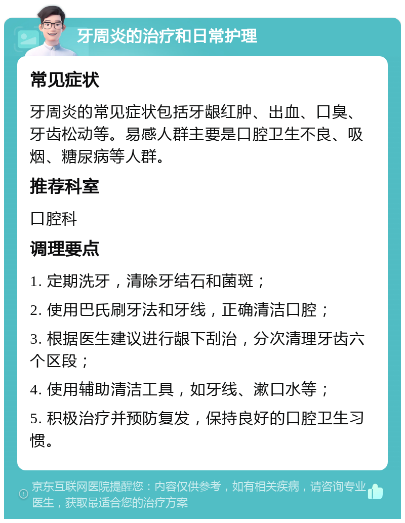 牙周炎的治疗和日常护理 常见症状 牙周炎的常见症状包括牙龈红肿、出血、口臭、牙齿松动等。易感人群主要是口腔卫生不良、吸烟、糖尿病等人群。 推荐科室 口腔科 调理要点 1. 定期洗牙，清除牙结石和菌斑； 2. 使用巴氏刷牙法和牙线，正确清洁口腔； 3. 根据医生建议进行龈下刮治，分次清理牙齿六个区段； 4. 使用辅助清洁工具，如牙线、漱口水等； 5. 积极治疗并预防复发，保持良好的口腔卫生习惯。