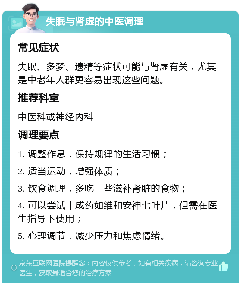 失眠与肾虚的中医调理 常见症状 失眠、多梦、遗精等症状可能与肾虚有关，尤其是中老年人群更容易出现这些问题。 推荐科室 中医科或神经内科 调理要点 1. 调整作息，保持规律的生活习惯； 2. 适当运动，增强体质； 3. 饮食调理，多吃一些滋补肾脏的食物； 4. 可以尝试中成药如维和安神七叶片，但需在医生指导下使用； 5. 心理调节，减少压力和焦虑情绪。