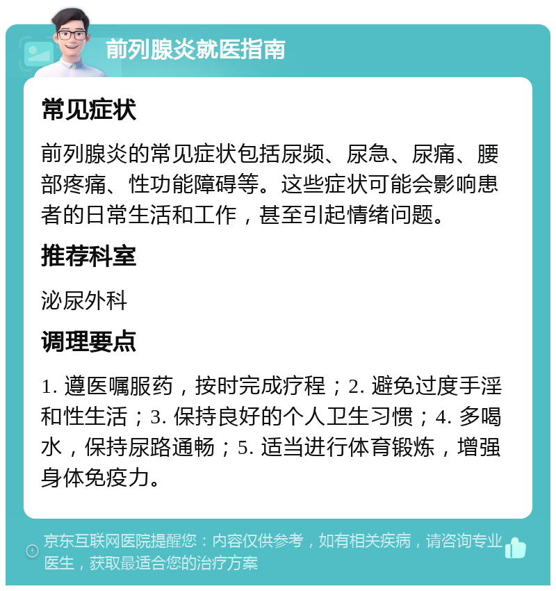 前列腺炎就医指南 常见症状 前列腺炎的常见症状包括尿频、尿急、尿痛、腰部疼痛、性功能障碍等。这些症状可能会影响患者的日常生活和工作，甚至引起情绪问题。 推荐科室 泌尿外科 调理要点 1. 遵医嘱服药，按时完成疗程；2. 避免过度手淫和性生活；3. 保持良好的个人卫生习惯；4. 多喝水，保持尿路通畅；5. 适当进行体育锻炼，增强身体免疫力。