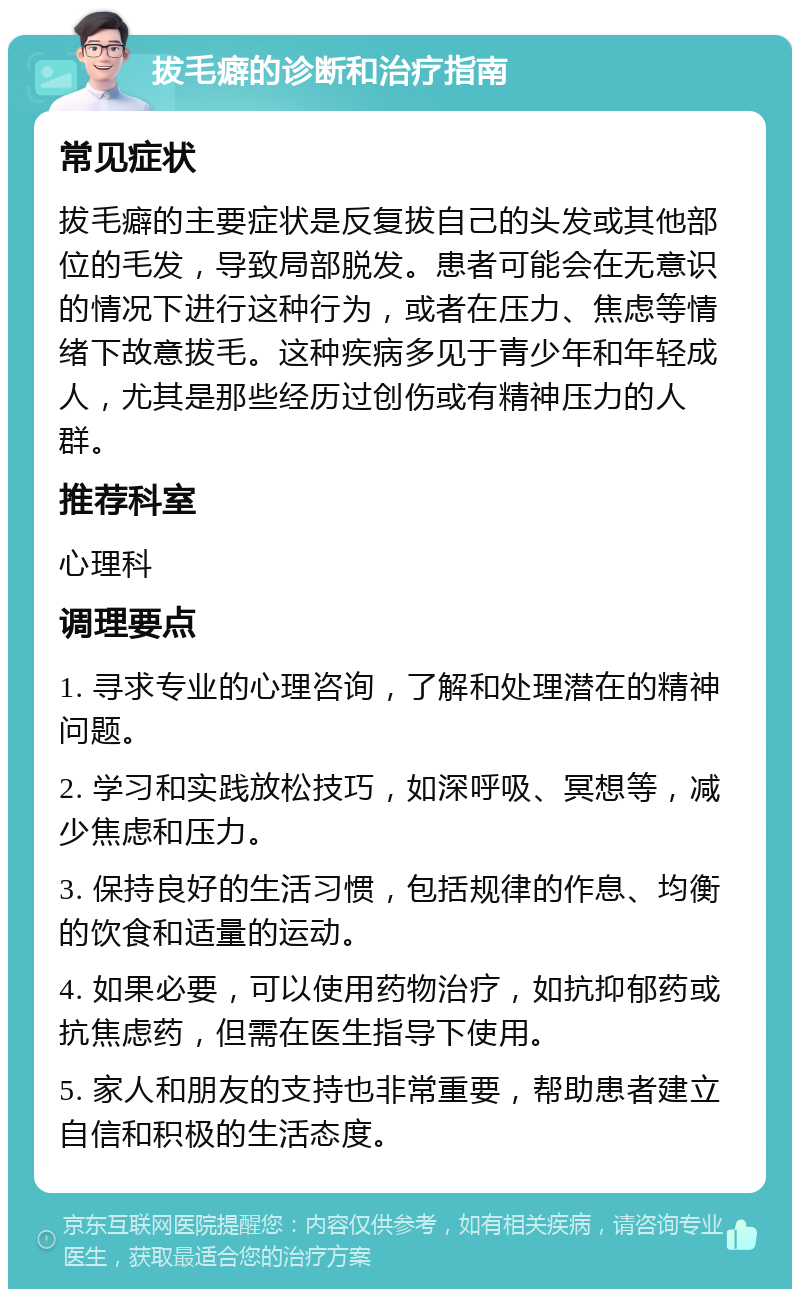 拔毛癖的诊断和治疗指南 常见症状 拔毛癖的主要症状是反复拔自己的头发或其他部位的毛发，导致局部脱发。患者可能会在无意识的情况下进行这种行为，或者在压力、焦虑等情绪下故意拔毛。这种疾病多见于青少年和年轻成人，尤其是那些经历过创伤或有精神压力的人群。 推荐科室 心理科 调理要点 1. 寻求专业的心理咨询，了解和处理潜在的精神问题。 2. 学习和实践放松技巧，如深呼吸、冥想等，减少焦虑和压力。 3. 保持良好的生活习惯，包括规律的作息、均衡的饮食和适量的运动。 4. 如果必要，可以使用药物治疗，如抗抑郁药或抗焦虑药，但需在医生指导下使用。 5. 家人和朋友的支持也非常重要，帮助患者建立自信和积极的生活态度。