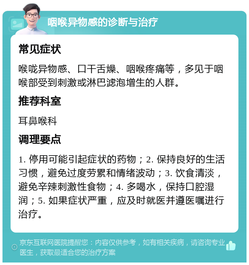 咽喉异物感的诊断与治疗 常见症状 喉咙异物感、口干舌燥、咽喉疼痛等，多见于咽喉部受到刺激或淋巴滤泡增生的人群。 推荐科室 耳鼻喉科 调理要点 1. 停用可能引起症状的药物；2. 保持良好的生活习惯，避免过度劳累和情绪波动；3. 饮食清淡，避免辛辣刺激性食物；4. 多喝水，保持口腔湿润；5. 如果症状严重，应及时就医并遵医嘱进行治疗。