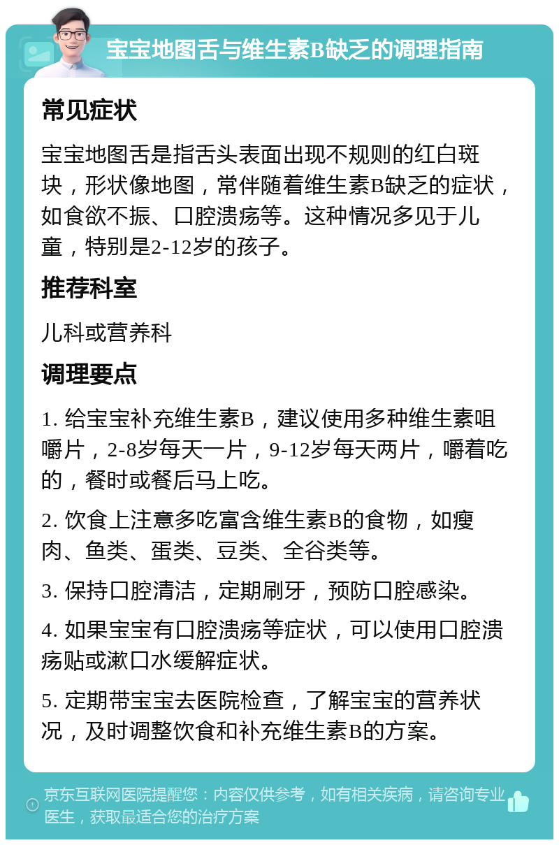 宝宝地图舌与维生素B缺乏的调理指南 常见症状 宝宝地图舌是指舌头表面出现不规则的红白斑块，形状像地图，常伴随着维生素B缺乏的症状，如食欲不振、口腔溃疡等。这种情况多见于儿童，特别是2-12岁的孩子。 推荐科室 儿科或营养科 调理要点 1. 给宝宝补充维生素B，建议使用多种维生素咀嚼片，2-8岁每天一片，9-12岁每天两片，嚼着吃的，餐时或餐后马上吃。 2. 饮食上注意多吃富含维生素B的食物，如瘦肉、鱼类、蛋类、豆类、全谷类等。 3. 保持口腔清洁，定期刷牙，预防口腔感染。 4. 如果宝宝有口腔溃疡等症状，可以使用口腔溃疡贴或漱口水缓解症状。 5. 定期带宝宝去医院检查，了解宝宝的营养状况，及时调整饮食和补充维生素B的方案。