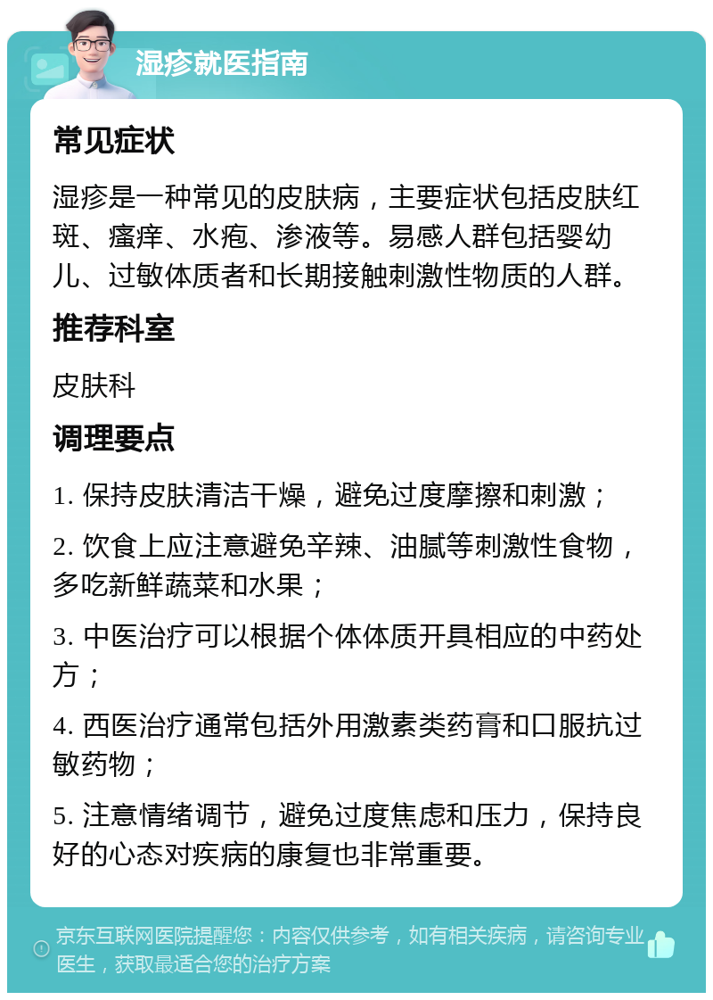 湿疹就医指南 常见症状 湿疹是一种常见的皮肤病，主要症状包括皮肤红斑、瘙痒、水疱、渗液等。易感人群包括婴幼儿、过敏体质者和长期接触刺激性物质的人群。 推荐科室 皮肤科 调理要点 1. 保持皮肤清洁干燥，避免过度摩擦和刺激； 2. 饮食上应注意避免辛辣、油腻等刺激性食物，多吃新鲜蔬菜和水果； 3. 中医治疗可以根据个体体质开具相应的中药处方； 4. 西医治疗通常包括外用激素类药膏和口服抗过敏药物； 5. 注意情绪调节，避免过度焦虑和压力，保持良好的心态对疾病的康复也非常重要。