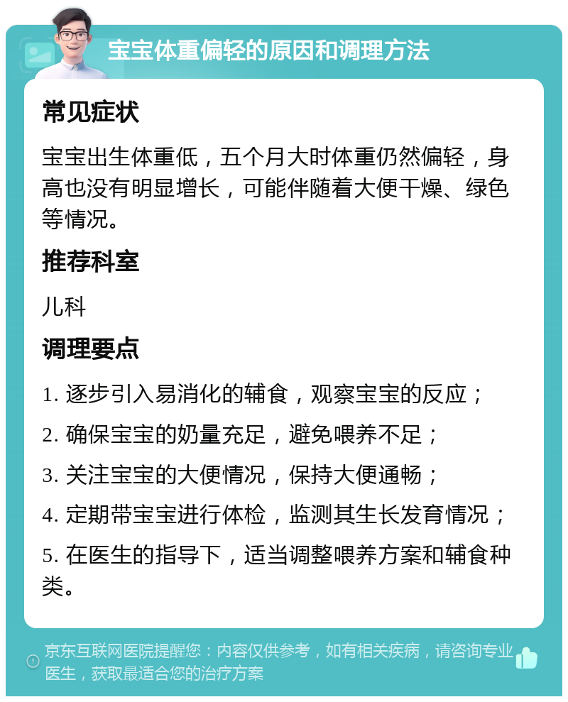 宝宝体重偏轻的原因和调理方法 常见症状 宝宝出生体重低，五个月大时体重仍然偏轻，身高也没有明显增长，可能伴随着大便干燥、绿色等情况。 推荐科室 儿科 调理要点 1. 逐步引入易消化的辅食，观察宝宝的反应； 2. 确保宝宝的奶量充足，避免喂养不足； 3. 关注宝宝的大便情况，保持大便通畅； 4. 定期带宝宝进行体检，监测其生长发育情况； 5. 在医生的指导下，适当调整喂养方案和辅食种类。