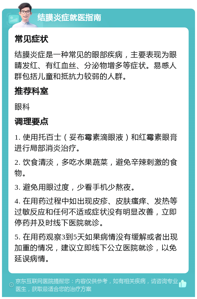 结膜炎症就医指南 常见症状 结膜炎症是一种常见的眼部疾病，主要表现为眼睛发红、有红血丝、分泌物增多等症状。易感人群包括儿童和抵抗力较弱的人群。 推荐科室 眼科 调理要点 1. 使用托百士（妥布霉素滴眼液）和红霉素眼膏进行局部消炎治疗。 2. 饮食清淡，多吃水果蔬菜，避免辛辣刺激的食物。 3. 避免用眼过度，少看手机少熬夜。 4. 在用药过程中如出现皮疹、皮肤瘙痒、发热等过敏反应和任何不适或症状没有明显改善，立即停药并及时线下医院就诊。 5. 在用药观察3到5天如果病情没有缓解或者出现加重的情况，建议立即线下公立医院就诊，以免延误病情。