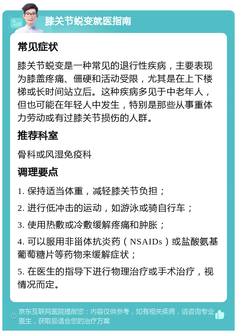 膝关节蜕变就医指南 常见症状 膝关节蜕变是一种常见的退行性疾病，主要表现为膝盖疼痛、僵硬和活动受限，尤其是在上下楼梯或长时间站立后。这种疾病多见于中老年人，但也可能在年轻人中发生，特别是那些从事重体力劳动或有过膝关节损伤的人群。 推荐科室 骨科或风湿免疫科 调理要点 1. 保持适当体重，减轻膝关节负担； 2. 进行低冲击的运动，如游泳或骑自行车； 3. 使用热敷或冷敷缓解疼痛和肿胀； 4. 可以服用非甾体抗炎药（NSAIDs）或盐酸氨基葡萄糖片等药物来缓解症状； 5. 在医生的指导下进行物理治疗或手术治疗，视情况而定。