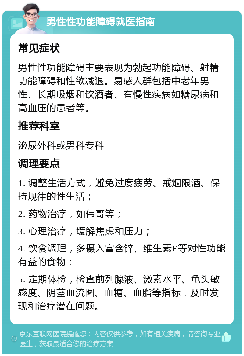 男性性功能障碍就医指南 常见症状 男性性功能障碍主要表现为勃起功能障碍、射精功能障碍和性欲减退。易感人群包括中老年男性、长期吸烟和饮酒者、有慢性疾病如糖尿病和高血压的患者等。 推荐科室 泌尿外科或男科专科 调理要点 1. 调整生活方式，避免过度疲劳、戒烟限酒、保持规律的性生活； 2. 药物治疗，如伟哥等； 3. 心理治疗，缓解焦虑和压力； 4. 饮食调理，多摄入富含锌、维生素E等对性功能有益的食物； 5. 定期体检，检查前列腺液、激素水平、龟头敏感度、阴茎血流图、血糖、血脂等指标，及时发现和治疗潜在问题。