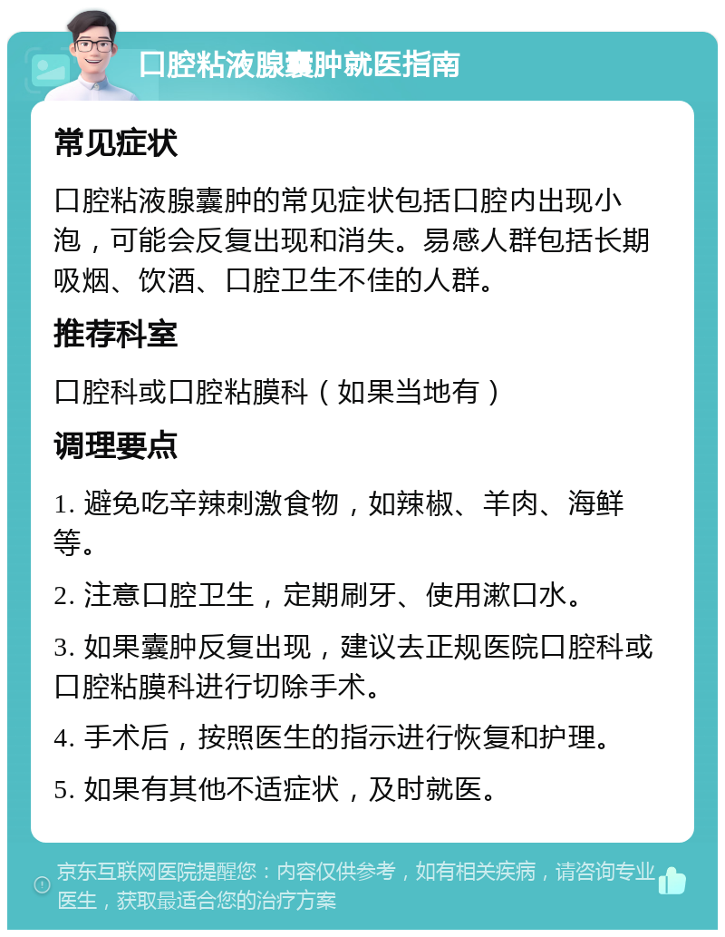 口腔粘液腺囊肿就医指南 常见症状 口腔粘液腺囊肿的常见症状包括口腔内出现小泡，可能会反复出现和消失。易感人群包括长期吸烟、饮酒、口腔卫生不佳的人群。 推荐科室 口腔科或口腔粘膜科（如果当地有） 调理要点 1. 避免吃辛辣刺激食物，如辣椒、羊肉、海鲜等。 2. 注意口腔卫生，定期刷牙、使用漱口水。 3. 如果囊肿反复出现，建议去正规医院口腔科或口腔粘膜科进行切除手术。 4. 手术后，按照医生的指示进行恢复和护理。 5. 如果有其他不适症状，及时就医。