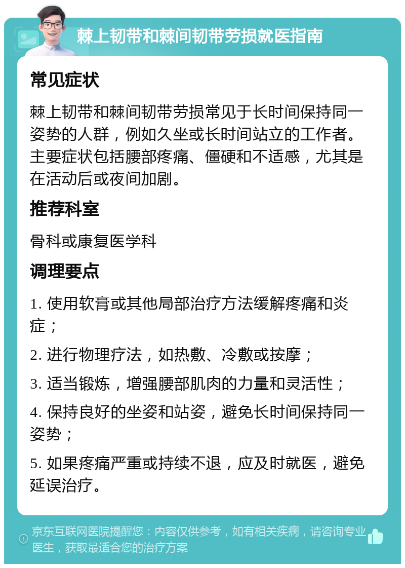 棘上韧带和棘间韧带劳损就医指南 常见症状 棘上韧带和棘间韧带劳损常见于长时间保持同一姿势的人群，例如久坐或长时间站立的工作者。主要症状包括腰部疼痛、僵硬和不适感，尤其是在活动后或夜间加剧。 推荐科室 骨科或康复医学科 调理要点 1. 使用软膏或其他局部治疗方法缓解疼痛和炎症； 2. 进行物理疗法，如热敷、冷敷或按摩； 3. 适当锻炼，增强腰部肌肉的力量和灵活性； 4. 保持良好的坐姿和站姿，避免长时间保持同一姿势； 5. 如果疼痛严重或持续不退，应及时就医，避免延误治疗。