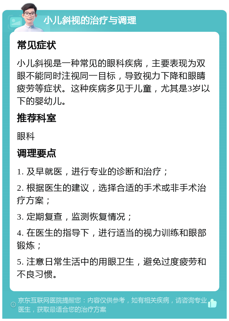 小儿斜视的治疗与调理 常见症状 小儿斜视是一种常见的眼科疾病，主要表现为双眼不能同时注视同一目标，导致视力下降和眼睛疲劳等症状。这种疾病多见于儿童，尤其是3岁以下的婴幼儿。 推荐科室 眼科 调理要点 1. 及早就医，进行专业的诊断和治疗； 2. 根据医生的建议，选择合适的手术或非手术治疗方案； 3. 定期复查，监测恢复情况； 4. 在医生的指导下，进行适当的视力训练和眼部锻炼； 5. 注意日常生活中的用眼卫生，避免过度疲劳和不良习惯。