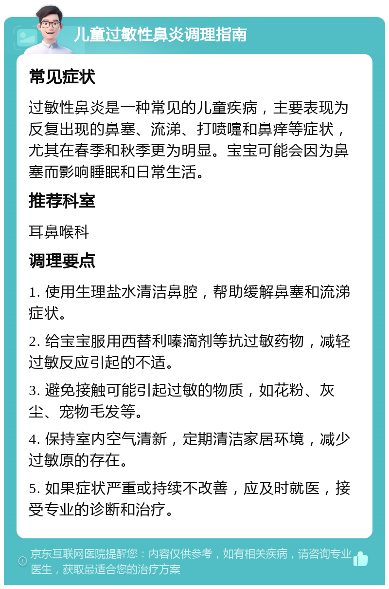 儿童过敏性鼻炎调理指南 常见症状 过敏性鼻炎是一种常见的儿童疾病，主要表现为反复出现的鼻塞、流涕、打喷嚏和鼻痒等症状，尤其在春季和秋季更为明显。宝宝可能会因为鼻塞而影响睡眠和日常生活。 推荐科室 耳鼻喉科 调理要点 1. 使用生理盐水清洁鼻腔，帮助缓解鼻塞和流涕症状。 2. 给宝宝服用西替利嗪滴剂等抗过敏药物，减轻过敏反应引起的不适。 3. 避免接触可能引起过敏的物质，如花粉、灰尘、宠物毛发等。 4. 保持室内空气清新，定期清洁家居环境，减少过敏原的存在。 5. 如果症状严重或持续不改善，应及时就医，接受专业的诊断和治疗。