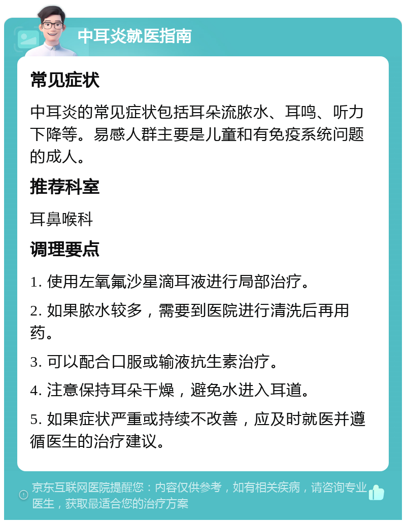 中耳炎就医指南 常见症状 中耳炎的常见症状包括耳朵流脓水、耳鸣、听力下降等。易感人群主要是儿童和有免疫系统问题的成人。 推荐科室 耳鼻喉科 调理要点 1. 使用左氧氟沙星滴耳液进行局部治疗。 2. 如果脓水较多，需要到医院进行清洗后再用药。 3. 可以配合口服或输液抗生素治疗。 4. 注意保持耳朵干燥，避免水进入耳道。 5. 如果症状严重或持续不改善，应及时就医并遵循医生的治疗建议。