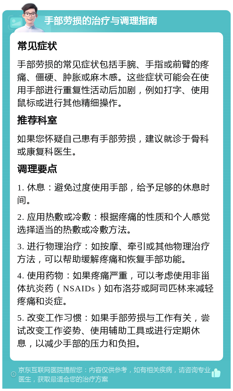 手部劳损的治疗与调理指南 常见症状 手部劳损的常见症状包括手腕、手指或前臂的疼痛、僵硬、肿胀或麻木感。这些症状可能会在使用手部进行重复性活动后加剧，例如打字、使用鼠标或进行其他精细操作。 推荐科室 如果您怀疑自己患有手部劳损，建议就诊于骨科或康复科医生。 调理要点 1. 休息：避免过度使用手部，给予足够的休息时间。 2. 应用热敷或冷敷：根据疼痛的性质和个人感觉选择适当的热敷或冷敷方法。 3. 进行物理治疗：如按摩、牵引或其他物理治疗方法，可以帮助缓解疼痛和恢复手部功能。 4. 使用药物：如果疼痛严重，可以考虑使用非甾体抗炎药（NSAIDs）如布洛芬或阿司匹林来减轻疼痛和炎症。 5. 改变工作习惯：如果手部劳损与工作有关，尝试改变工作姿势、使用辅助工具或进行定期休息，以减少手部的压力和负担。