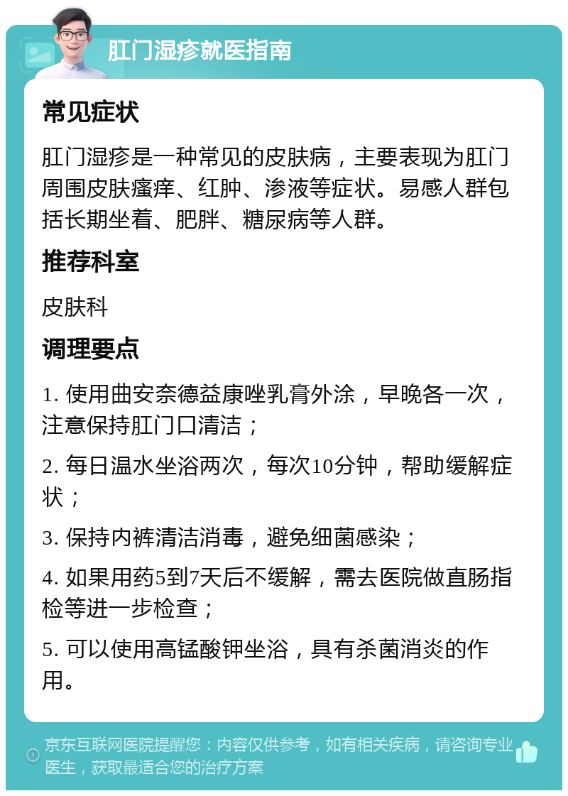 肛门湿疹就医指南 常见症状 肛门湿疹是一种常见的皮肤病，主要表现为肛门周围皮肤瘙痒、红肿、渗液等症状。易感人群包括长期坐着、肥胖、糖尿病等人群。 推荐科室 皮肤科 调理要点 1. 使用曲安奈德益康唑乳膏外涂，早晚各一次，注意保持肛门口清洁； 2. 每日温水坐浴两次，每次10分钟，帮助缓解症状； 3. 保持内裤清洁消毒，避免细菌感染； 4. 如果用药5到7天后不缓解，需去医院做直肠指检等进一步检查； 5. 可以使用高锰酸钾坐浴，具有杀菌消炎的作用。