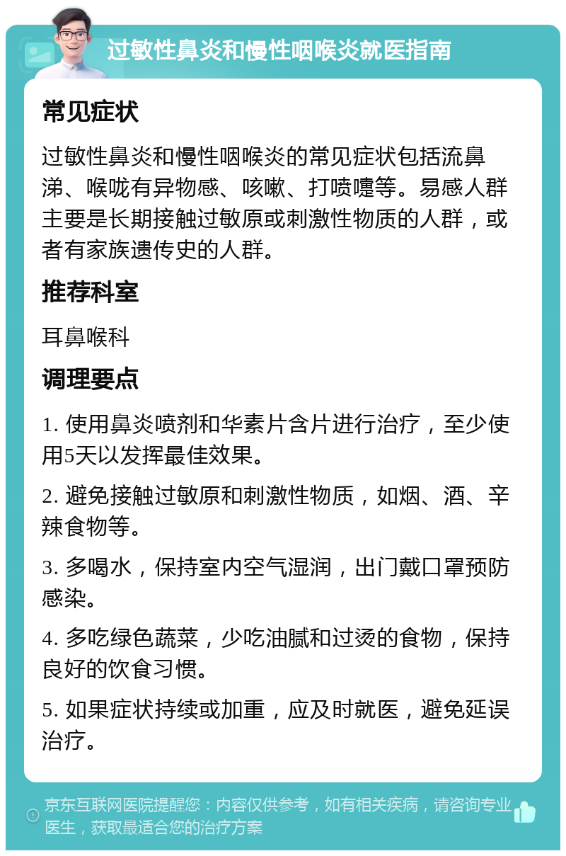 过敏性鼻炎和慢性咽喉炎就医指南 常见症状 过敏性鼻炎和慢性咽喉炎的常见症状包括流鼻涕、喉咙有异物感、咳嗽、打喷嚏等。易感人群主要是长期接触过敏原或刺激性物质的人群，或者有家族遗传史的人群。 推荐科室 耳鼻喉科 调理要点 1. 使用鼻炎喷剂和华素片含片进行治疗，至少使用5天以发挥最佳效果。 2. 避免接触过敏原和刺激性物质，如烟、酒、辛辣食物等。 3. 多喝水，保持室内空气湿润，出门戴口罩预防感染。 4. 多吃绿色蔬菜，少吃油腻和过烫的食物，保持良好的饮食习惯。 5. 如果症状持续或加重，应及时就医，避免延误治疗。