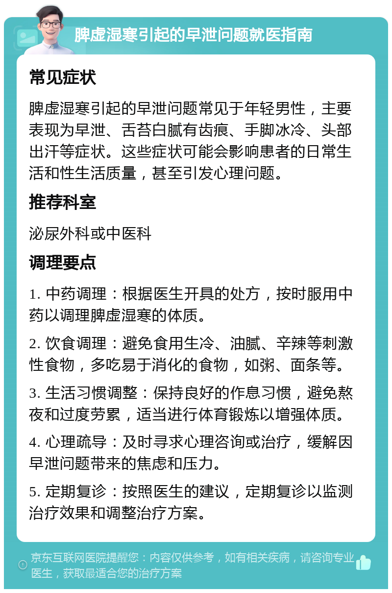 脾虚湿寒引起的早泄问题就医指南 常见症状 脾虚湿寒引起的早泄问题常见于年轻男性，主要表现为早泄、舌苔白腻有齿痕、手脚冰冷、头部出汗等症状。这些症状可能会影响患者的日常生活和性生活质量，甚至引发心理问题。 推荐科室 泌尿外科或中医科 调理要点 1. 中药调理：根据医生开具的处方，按时服用中药以调理脾虚湿寒的体质。 2. 饮食调理：避免食用生冷、油腻、辛辣等刺激性食物，多吃易于消化的食物，如粥、面条等。 3. 生活习惯调整：保持良好的作息习惯，避免熬夜和过度劳累，适当进行体育锻炼以增强体质。 4. 心理疏导：及时寻求心理咨询或治疗，缓解因早泄问题带来的焦虑和压力。 5. 定期复诊：按照医生的建议，定期复诊以监测治疗效果和调整治疗方案。