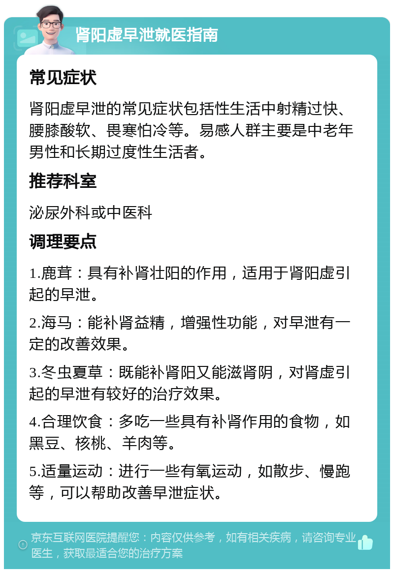 肾阳虚早泄就医指南 常见症状 肾阳虚早泄的常见症状包括性生活中射精过快、腰膝酸软、畏寒怕冷等。易感人群主要是中老年男性和长期过度性生活者。 推荐科室 泌尿外科或中医科 调理要点 1.鹿茸：具有补肾壮阳的作用，适用于肾阳虚引起的早泄。 2.海马：能补肾益精，增强性功能，对早泄有一定的改善效果。 3.冬虫夏草：既能补肾阳又能滋肾阴，对肾虚引起的早泄有较好的治疗效果。 4.合理饮食：多吃一些具有补肾作用的食物，如黑豆、核桃、羊肉等。 5.适量运动：进行一些有氧运动，如散步、慢跑等，可以帮助改善早泄症状。