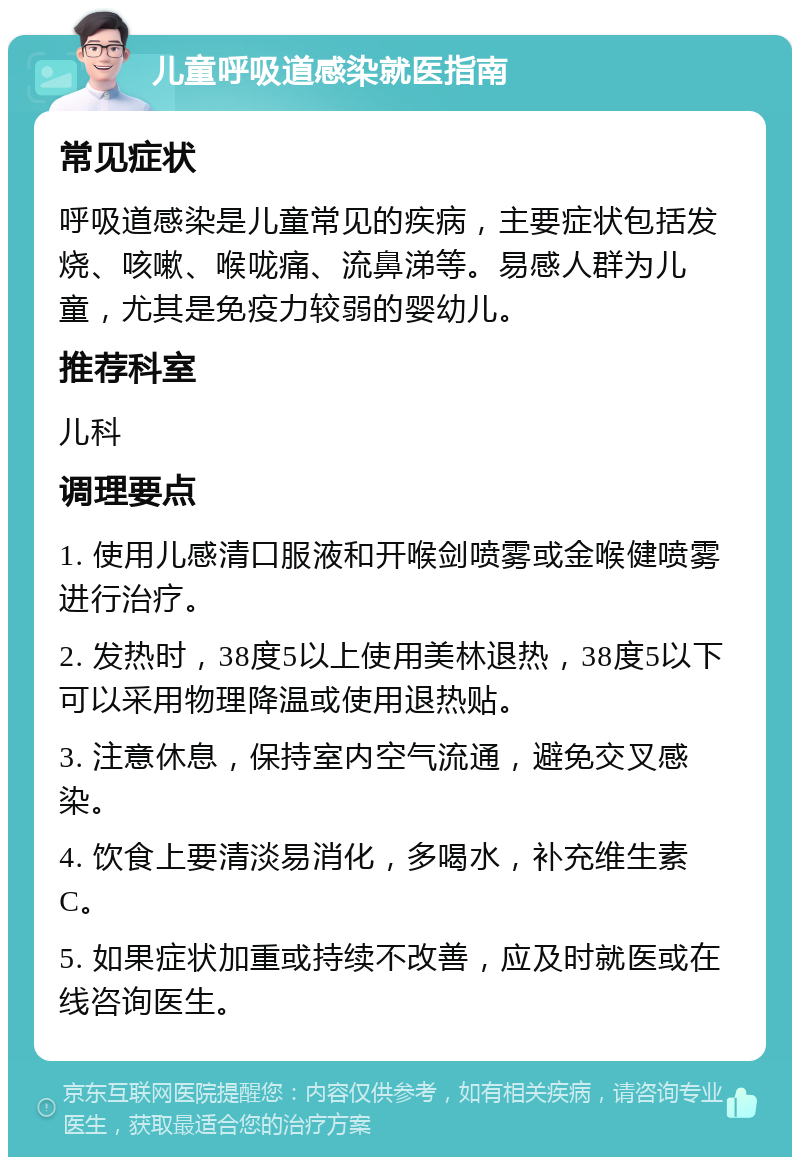 儿童呼吸道感染就医指南 常见症状 呼吸道感染是儿童常见的疾病，主要症状包括发烧、咳嗽、喉咙痛、流鼻涕等。易感人群为儿童，尤其是免疫力较弱的婴幼儿。 推荐科室 儿科 调理要点 1. 使用儿感清口服液和开喉剑喷雾或金喉健喷雾进行治疗。 2. 发热时，38度5以上使用美林退热，38度5以下可以采用物理降温或使用退热贴。 3. 注意休息，保持室内空气流通，避免交叉感染。 4. 饮食上要清淡易消化，多喝水，补充维生素C。 5. 如果症状加重或持续不改善，应及时就医或在线咨询医生。