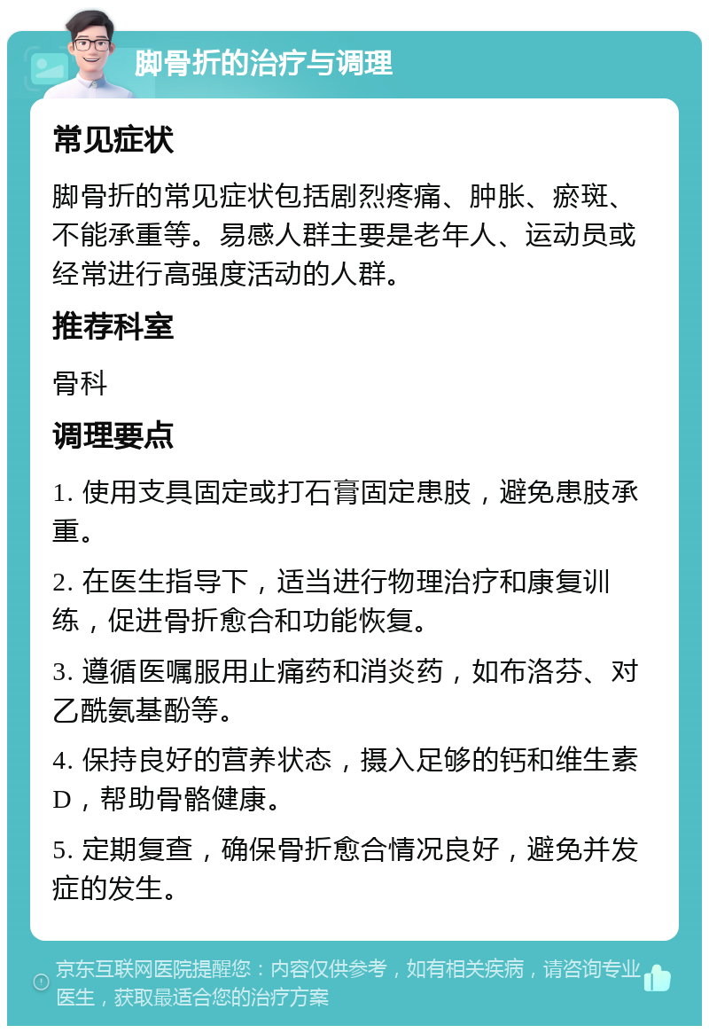 脚骨折的治疗与调理 常见症状 脚骨折的常见症状包括剧烈疼痛、肿胀、瘀斑、不能承重等。易感人群主要是老年人、运动员或经常进行高强度活动的人群。 推荐科室 骨科 调理要点 1. 使用支具固定或打石膏固定患肢，避免患肢承重。 2. 在医生指导下，适当进行物理治疗和康复训练，促进骨折愈合和功能恢复。 3. 遵循医嘱服用止痛药和消炎药，如布洛芬、对乙酰氨基酚等。 4. 保持良好的营养状态，摄入足够的钙和维生素D，帮助骨骼健康。 5. 定期复查，确保骨折愈合情况良好，避免并发症的发生。